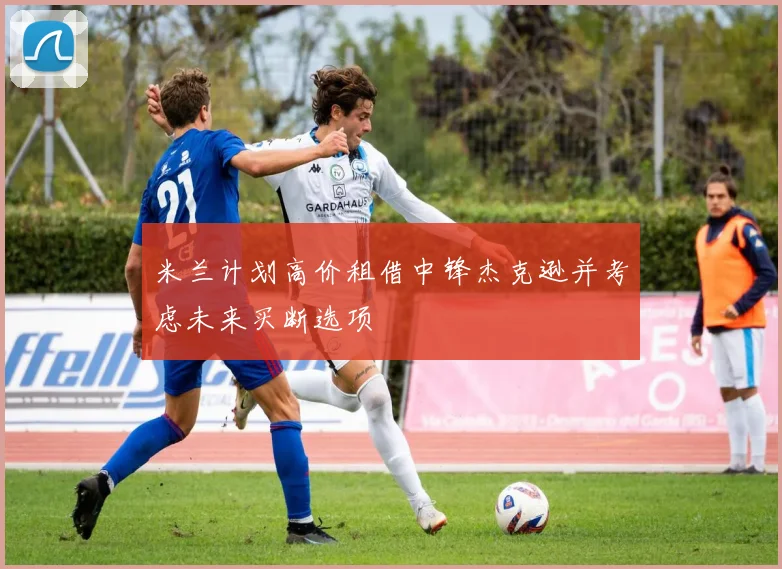 米兰计划高价租借中锋杰克逊并考虑未来买断选项