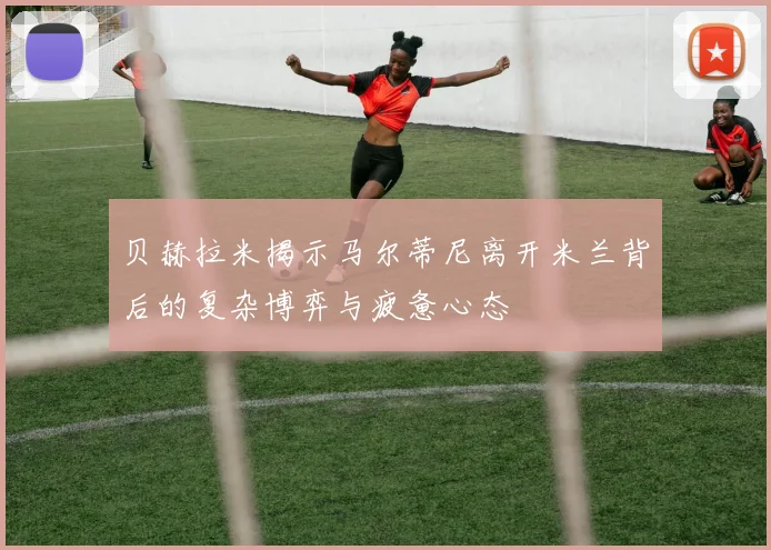 贝赫拉米揭示马尔蒂尼离开米兰背后的复杂博弈与疲惫心态