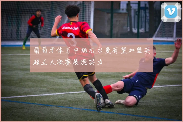 葡萄牙体育中场尤尔曼有望加盟英超五大联赛展现实力