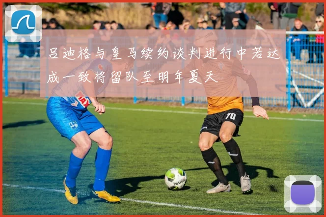 吕迪格与皇马续约谈判进行中若达成一致将留队至明年夏天