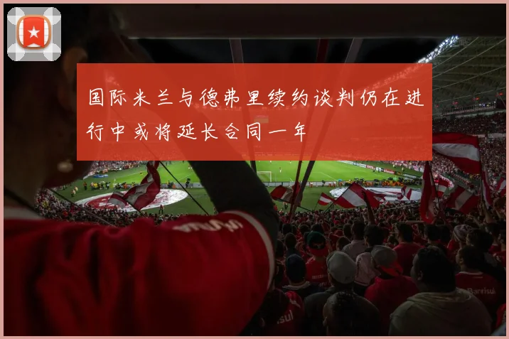 国际米兰与德弗里续约谈判仍在进行中或将延长合同一年