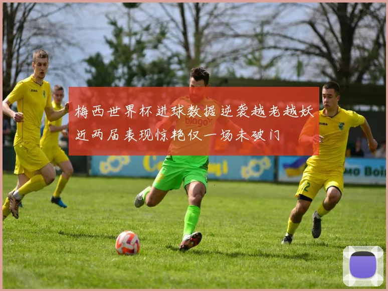 梅西世界杯进球数据逆袭越老越妖近两届表现惊艳仅一场未破门