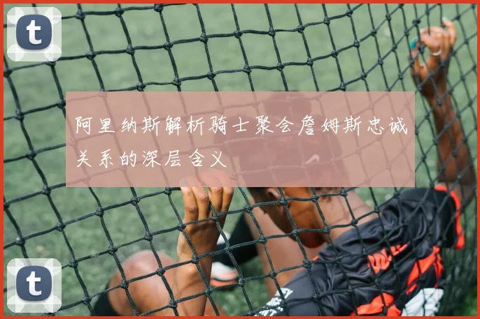 阿里纳斯解析骑士聚会詹姆斯忠诚关系的深层含义