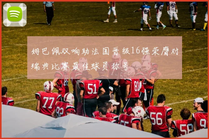 姆巴佩双响助法国晋级16强荣膺对瑞典比赛最佳球员称号