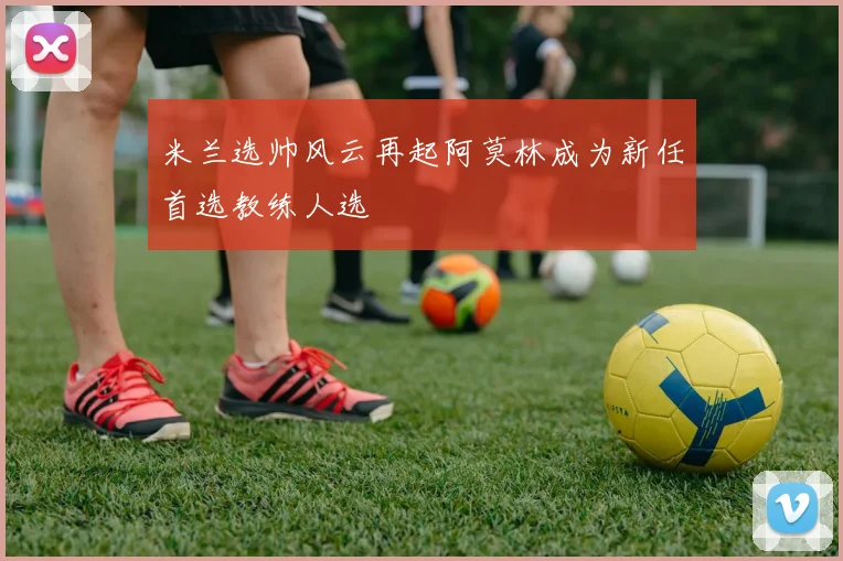 米兰选帅风云再起阿莫林成为新任首选教练人选