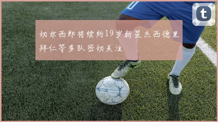 切尔西即将续约19岁新星杰西德里拜仁等多队密切关注