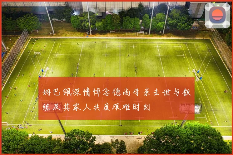 姆巴佩深情悼念德尚母亲去世与教练及其家人共度艰难时刻