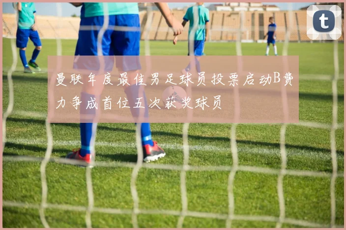 曼联年度最佳男足球员投票启动B费力争成首位五次获奖球员