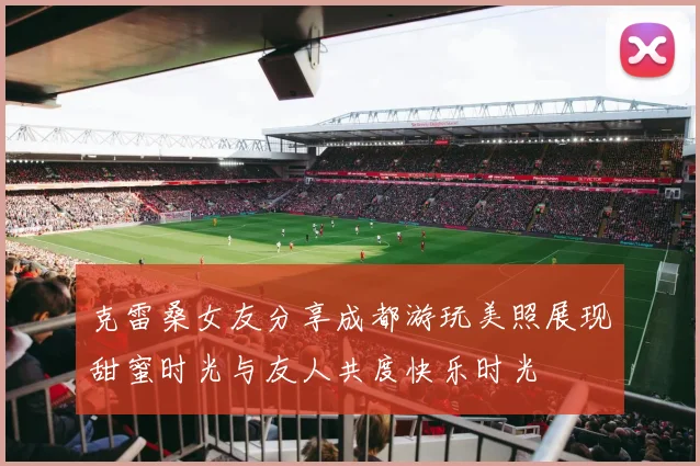 克雷桑女友分享成都游玩美照展现甜蜜时光与友人共度快乐时光
