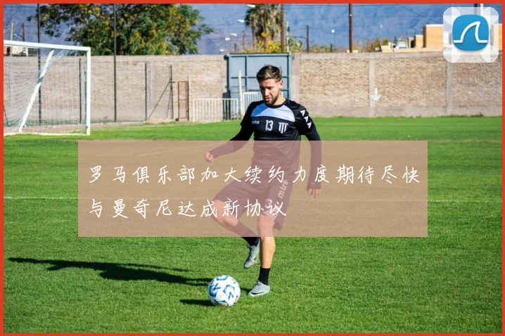 罗马俱乐部加大续约力度期待尽快与曼奇尼达成新协议