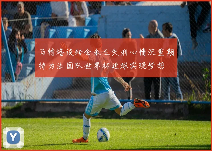 马特塔谈转会米兰失利心情沉重期待为法国队世界杯进球实现梦想