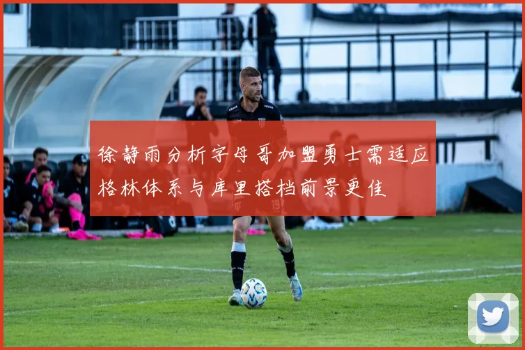 徐静雨分析字母哥加盟勇士需适应格林体系与库里搭档前景更佳
