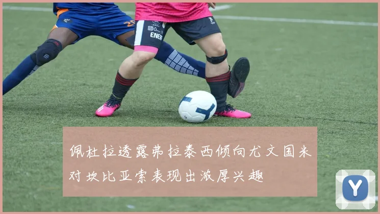 佩杜拉透露弗拉泰西倾向尤文国米对坎比亚索表现出浓厚兴趣