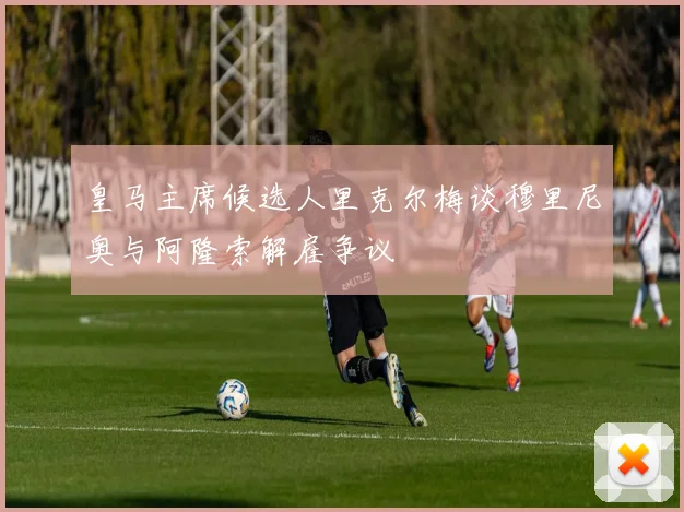 皇马主席候选人里克尔梅谈穆里尼奥与阿隆索解雇争议