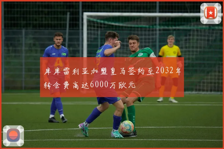 库库雷利亚加盟皇马签约至2032年转会费高达6000万欧元