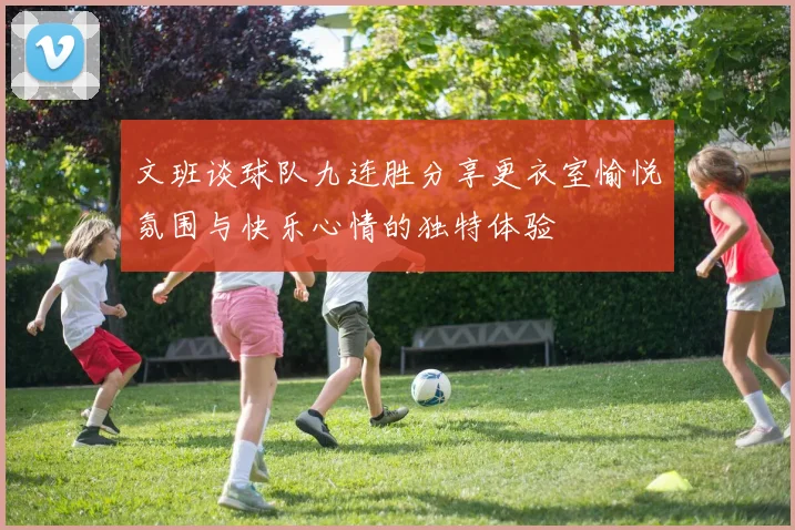 文班谈球队九连胜分享更衣室愉悦氛围与快乐心情的独特体验