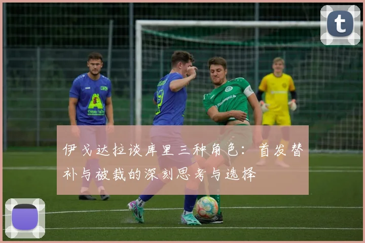 伊戈达拉谈库里三种角色：首发替补与被裁的深刻思考与选择