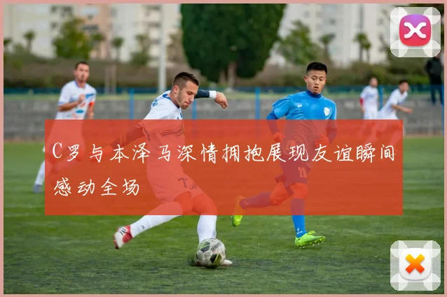 C罗与本泽马深情拥抱展现友谊瞬间感动全场