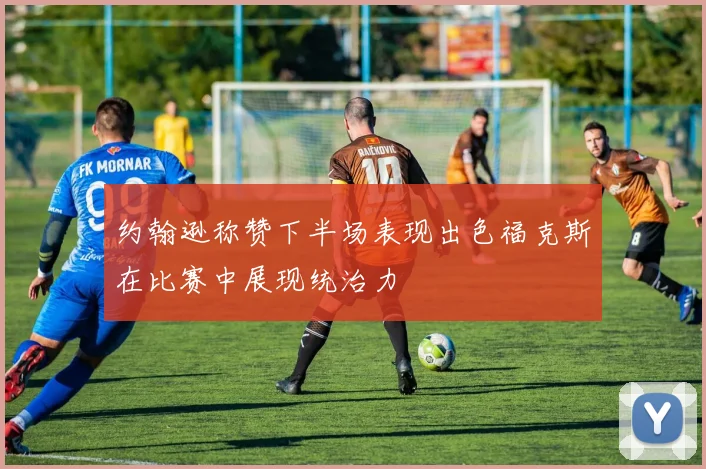 约翰逊称赞下半场表现出色福克斯在比赛中展现统治力
