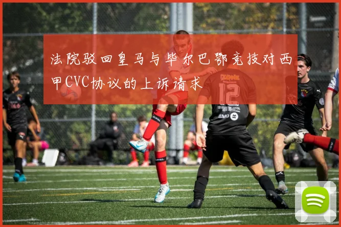 法院驳回皇马与毕尔巴鄂竞技对西甲CVC协议的上诉请求