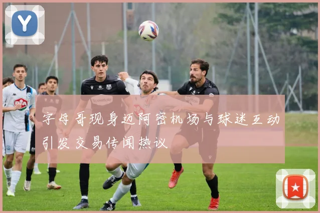 字母哥现身迈阿密机场与球迷互动引发交易传闻热议