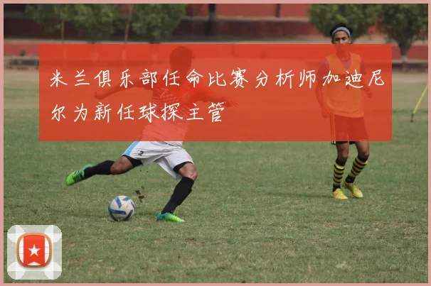 米兰俱乐部任命比赛分析师加迪尼尔为新任球探主管