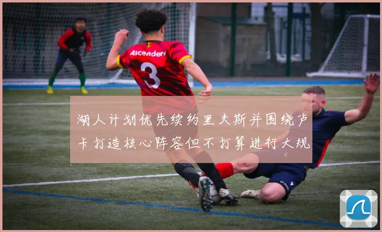 湖人计划优先续约里夫斯并围绕卢卡打造核心阵容但不打算进行大规模重建
