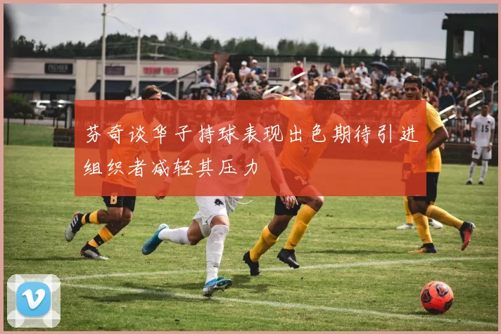 芬奇谈华子持球表现出色期待引进组织者减轻其压力