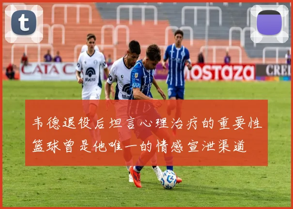 韦德退役后坦言心理治疗的重要性篮球曾是他唯一的情感宣泄渠道