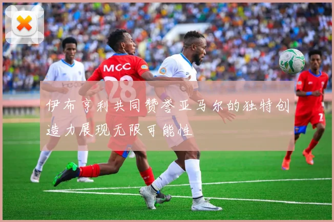 伊布亨利共同赞誉亚马尔的独特创造力展现无限可能性