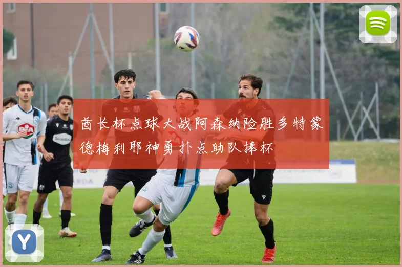 酋长杯点球大战阿森纳险胜多特蒙德梅利耶神勇扑点助队捧杯
